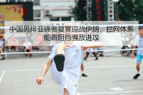 中国男排亚锦赛复赛迎战伊朗，拦网体系能否阻挡强敌进攻